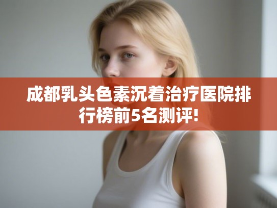 成都乳头色素沉着治疗医院排行榜前5名测评! 成都乳头色素沉着治疗医院排行榜前5名测评!