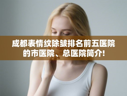 成都表情纹除皱排名前五医院的市医院、总医院简介! 成都表情纹除皱排名前五医院的市医院、总医院简介!