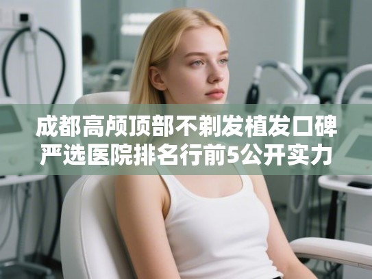 成都高颅顶部不剃发植发口碑严选医院排名行前5公开实力强!