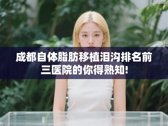 成都自体脂肪移植泪沟排名前三医院的你得熟知!