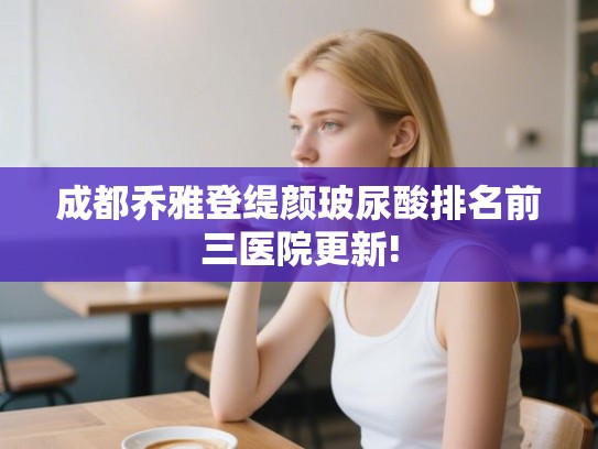 成都乔雅登缇颜玻尿酸排名前三医院更新!
