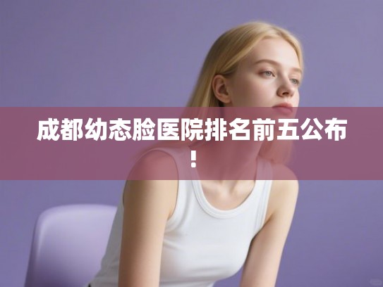 成都幼态脸医院排名前五公布! 成都幼态脸医院排名前五公布!