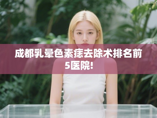 成都乳晕色素痣去除术排名前5医院! 成都乳晕色素痣去除术排名前5医院!