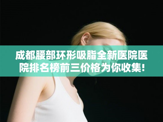 成都腰部环形吸脂全新医院医院排名榜前三价格为你收集!