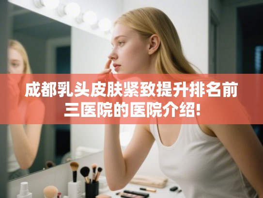 成都乳头皮肤紧致提升排名前三医院的医院介绍!