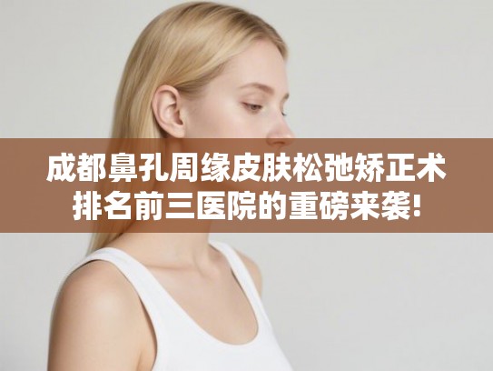 成都鼻孔周缘皮肤松弛矫正术排名前三医院的重磅来袭!
