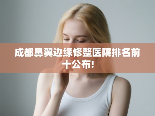 成都鼻翼边缘修整医院排名前十公布!