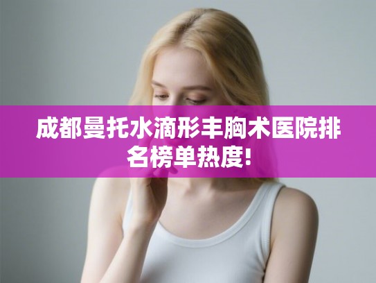 成都曼托水滴形丰胸术医院排名榜单热度!