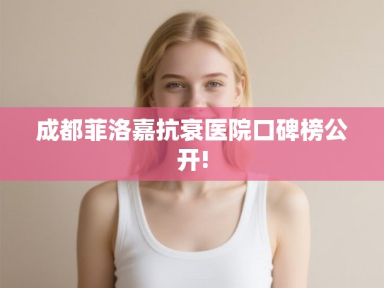 成都菲洛嘉抗衰医院口碑榜公开!
