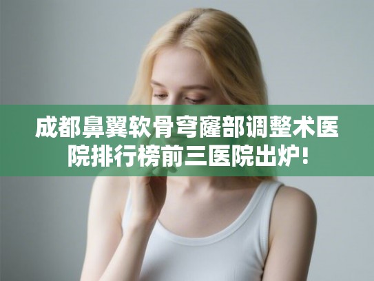 成都鼻翼软骨穹窿部调整术医院排行榜前三医院出炉!
