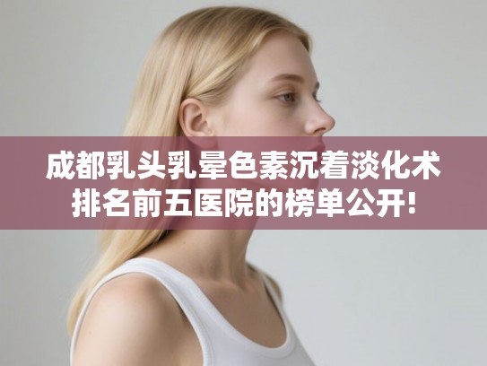 成都乳头乳晕色素沉着淡化术排名前五医院的榜单公开!