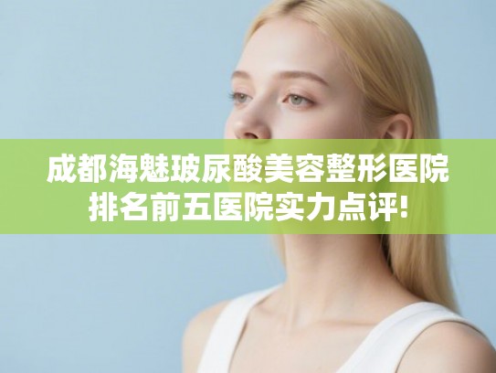 成都海魅玻尿酸美容整形医院排名前五医院实力点评!