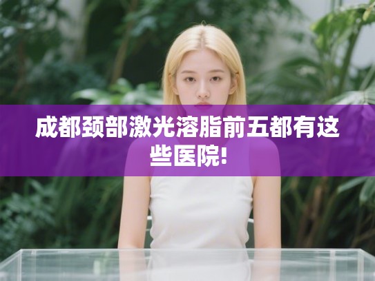 成都颈部激光溶脂前五都有这些医院!