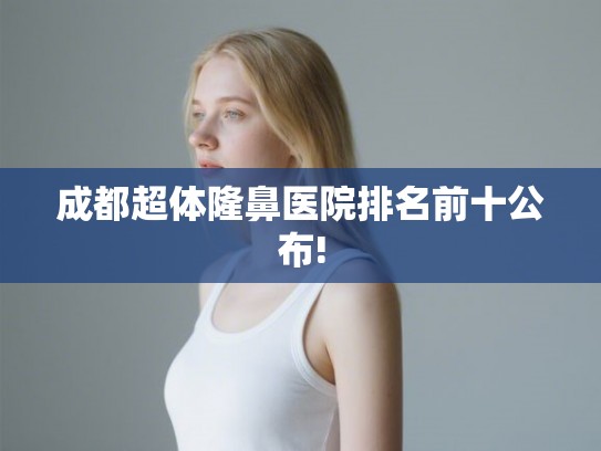 成都超体隆鼻医院排名前十公布!