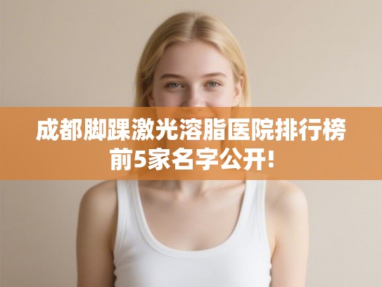 成都脚踝激光溶脂医院排行榜前5家名字公开!