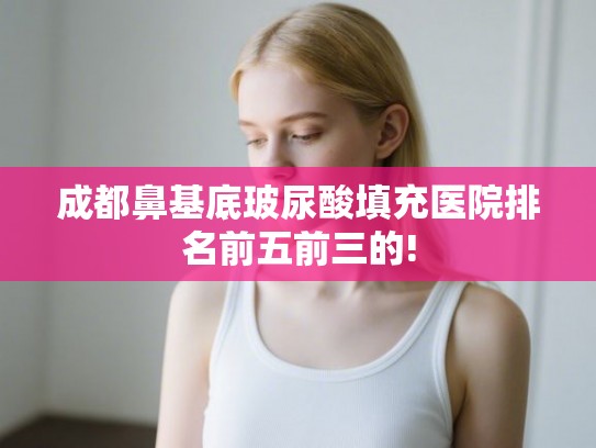 成都鼻基底玻尿酸填充医院排名前五前三的!