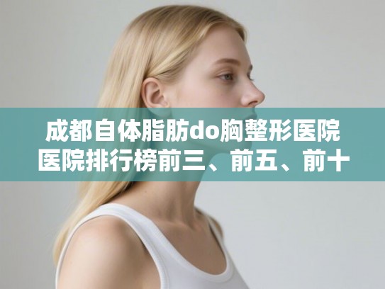 成都自体脂肪do胸整形医院医院排行榜前三、前五、前十公布!