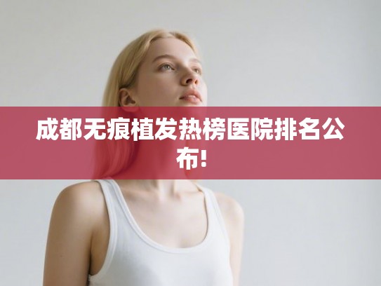 成都无痕植发热榜医院排名公布!