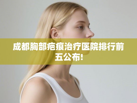 成都胸部疤痕治疗医院排行前五公布!