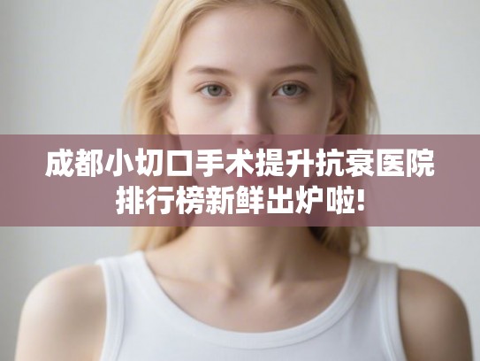 成都小切口手术提升抗衰医院排行榜新鲜出炉啦!