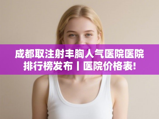 成都取注射丰胸人气医院医院排行榜发布丨医院价格表!