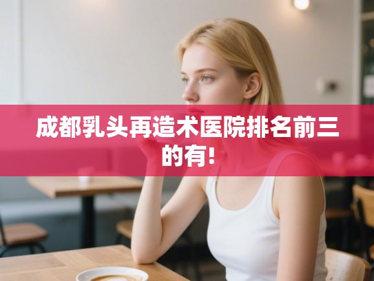 成都乳头再造术医院排名前三的有!