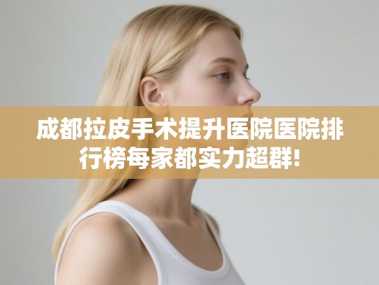 成都拉皮手术提升医院医院排行榜每家都实力超群!