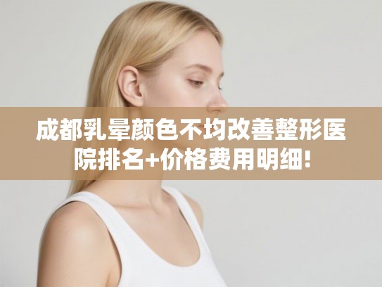 成都乳晕颜色不均改善整形医院排名+价格费用明细!