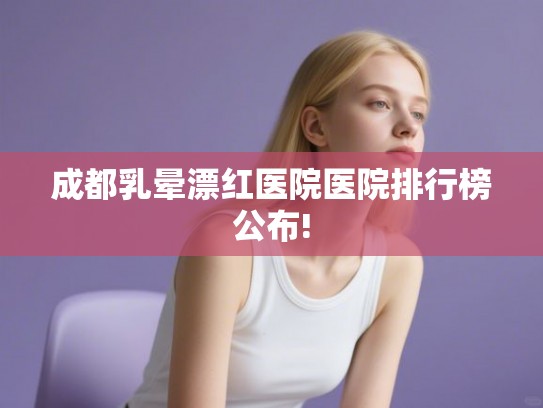 成都乳晕漂红医院医院排行榜公布!