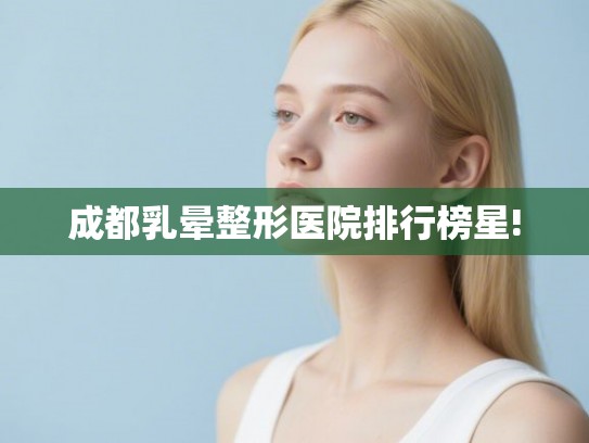 成都乳晕整形医院排行榜星!