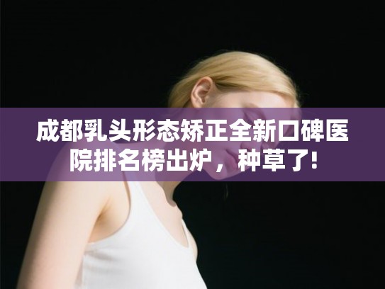 成都乳头形态矫正全新口碑医院排名榜出炉，种草了!