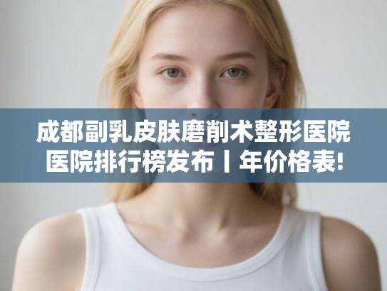 成都副乳皮肤磨削术整形医院医院排行榜发布丨年价格表!