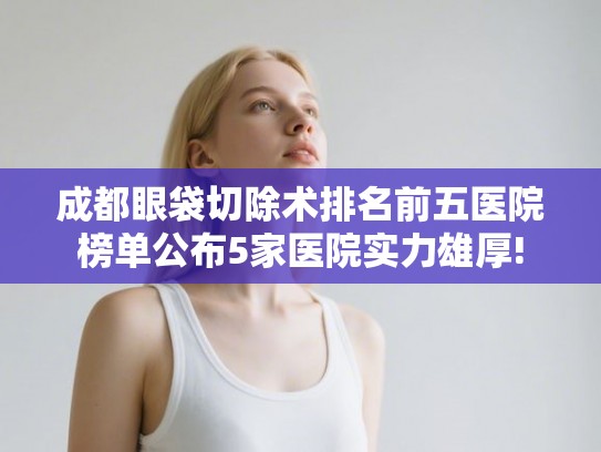 成都眼袋切除术排名前五医院榜单公布5家医院实力雄厚!