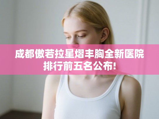成都傲若拉星熠丰胸全新医院排行前五名公布!
