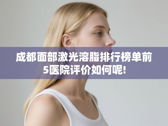 成都面部激光溶脂排行榜单前5医院评价如何呢!