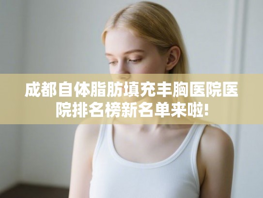 成都自体脂肪填充丰胸医院医院排名榜新名单来啦!