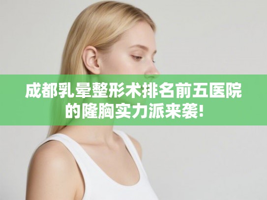 成都乳晕整形术排名前五医院的隆胸实力派来袭!