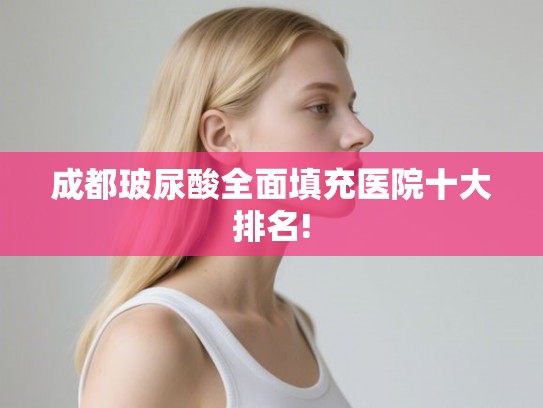 成都玻尿酸全面填充医院十大排名!