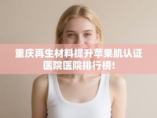 重庆再生材料提升苹果肌认证医院医院排行榜!