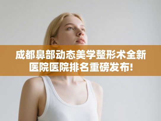 成都鼻部动态美学整形术全新医院医院排名重磅发布!