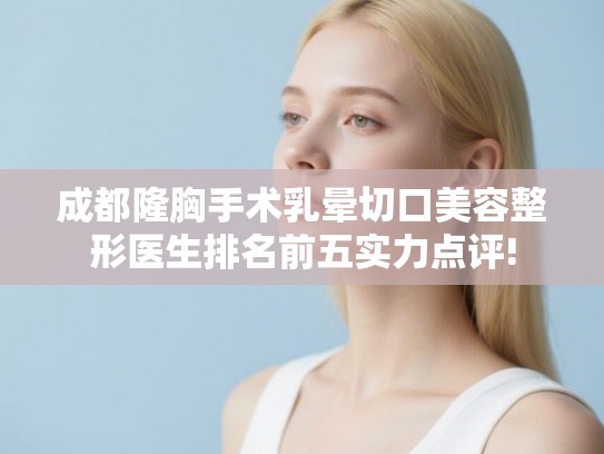 成都隆胸手术乳晕切口美容整形医生排名前五实力点评!