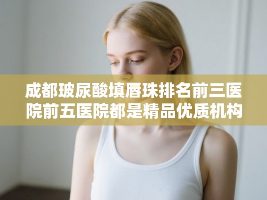 成都玻尿酸填唇珠排名前三医院前五医院都是精品优质机构!