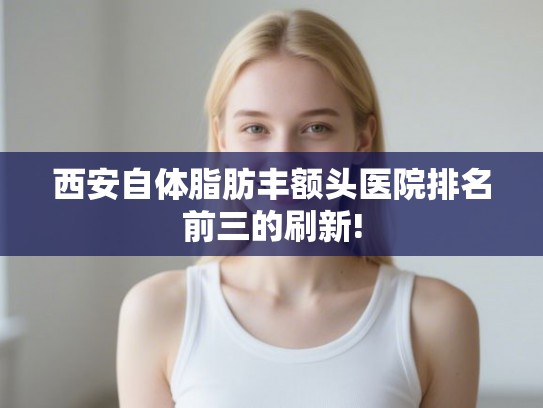 西安自体脂肪丰额头医院排名前三的刷新!
