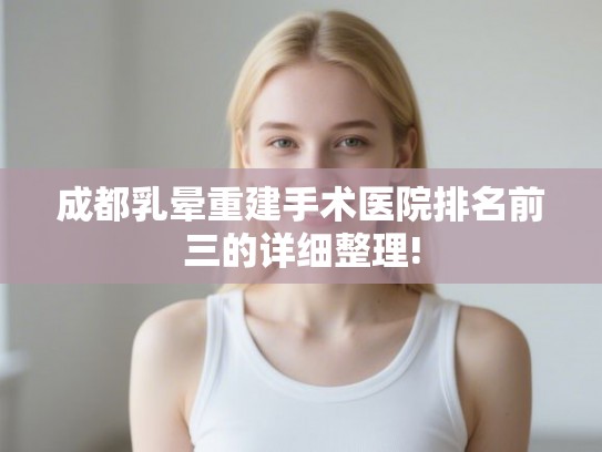 成都乳晕重建手术医院排名前三的详细整理!