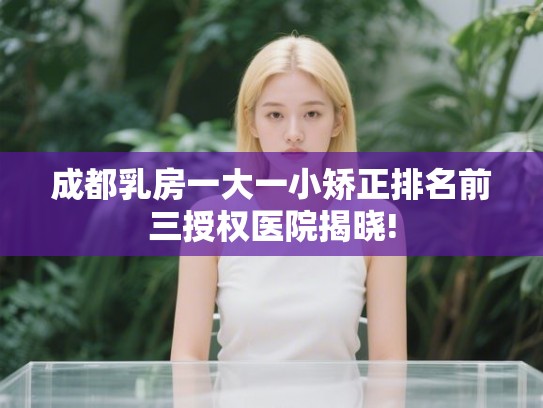 成都乳房一大一小矫正排名前三授权医院揭晓!