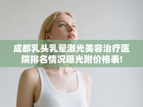 成都乳头乳晕激光美容治疗医院排名情况曝光附价格表!