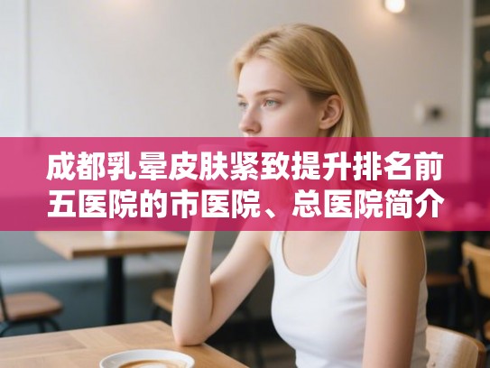 成都乳晕皮肤紧致提升排名前五医院的市医院、总医院简介!