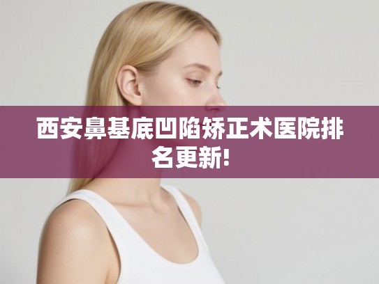 西安鼻基底凹陷矫正术医院排名更新!
