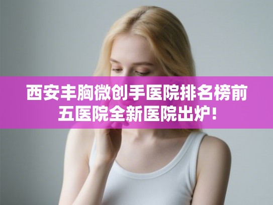 西安丰胸微创手医院排名榜前五医院全新医院出炉!