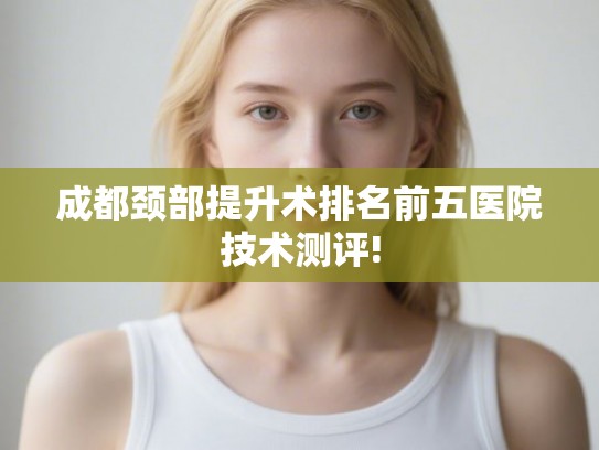 成都颈部提升术排名前五医院技术测评!